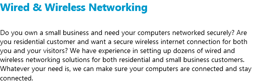 Wired & Wireless Networking Do you own a small business and need your computers networked securely? Are you residential customer and want a secure wireless internet connection for both you and your visitors? We have experience in setting up dozens of wired and wireless networking solutions for both residential and small business customers. Whatever your need is, we can make sure your computers are connected and stay connected.